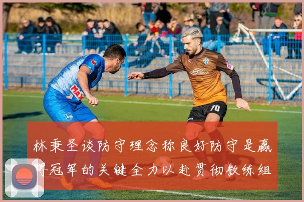 林秉圣谈防守理念称良好防守是赢得冠军的关键全力以赴贯彻教练组战术
