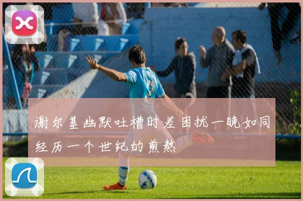 谢尔基幽默吐槽时差困扰一晚如同经历一个世纪的煎熬