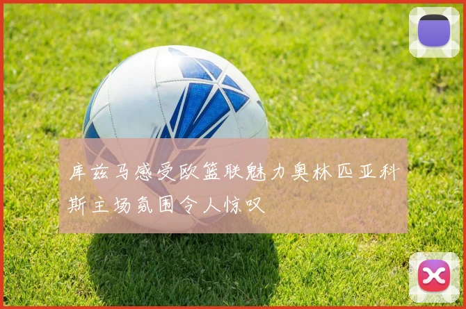 库兹马感受欧篮联魅力奥林匹亚科斯主场氛围令人惊叹