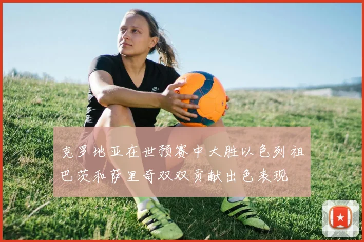 克罗地亚在世预赛中大胜以色列祖巴茨和萨里奇双双贡献出色表现