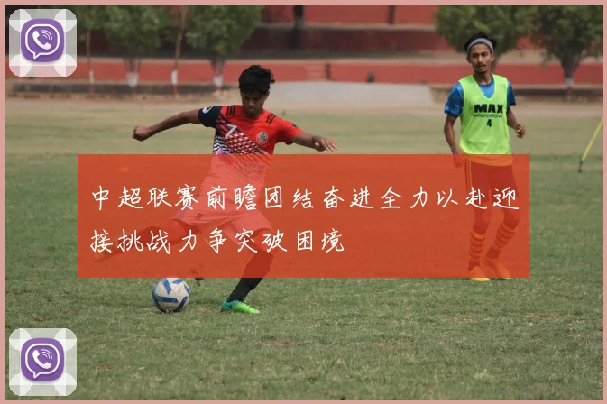 中超联赛前瞻团结奋进全力以赴迎接挑战力争突破困境