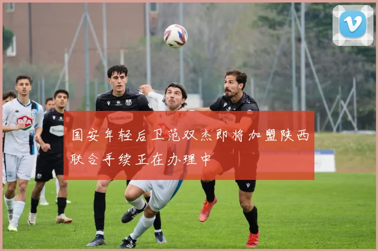 国安年轻后卫范双杰即将加盟陕西联合手续正在办理中