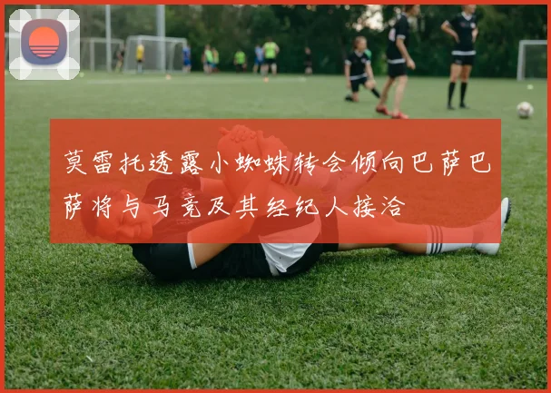 莫雷托透露小蜘蛛转会倾向巴萨巴萨将与马竞及其经纪人接洽